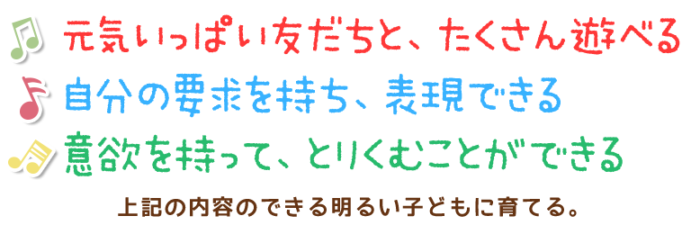 元気いっぱい友だちと、たくさん遊べる
自分の要求を持ち、表現できる
意欲を持って、とりくむことができる 
上記の内容のできる明るい子どもに育てる。